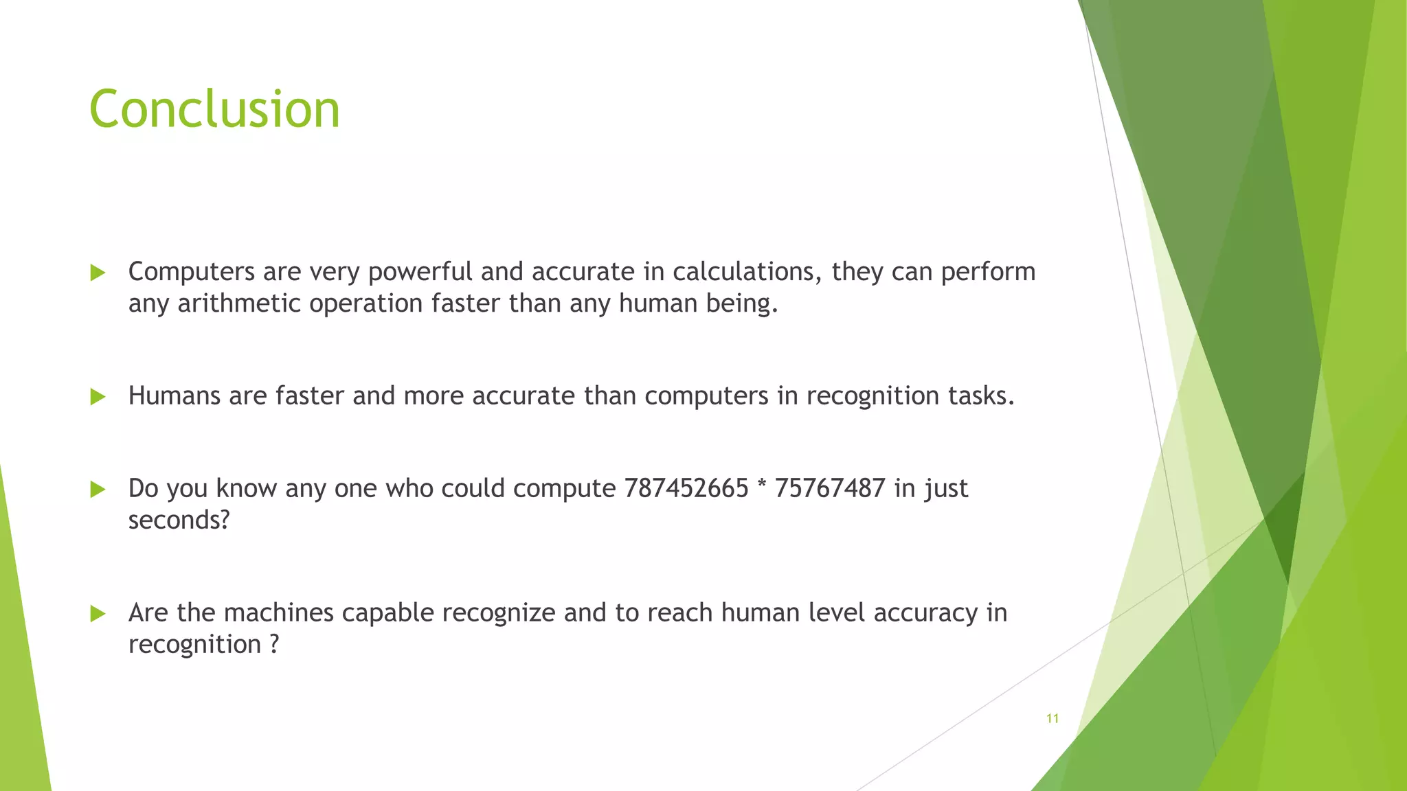 Conclusion
 Computers are very powerful and accurate in calculations, they can perform
any arithmetic operation faster than any human being.
 Humans are faster and more accurate than computers in recognition tasks.
 Do you know any one who could compute 787452665 * 75767487 in just
seconds?
 Are the machines capable recognize and to reach human level accuracy in
recognition ?
11
 
