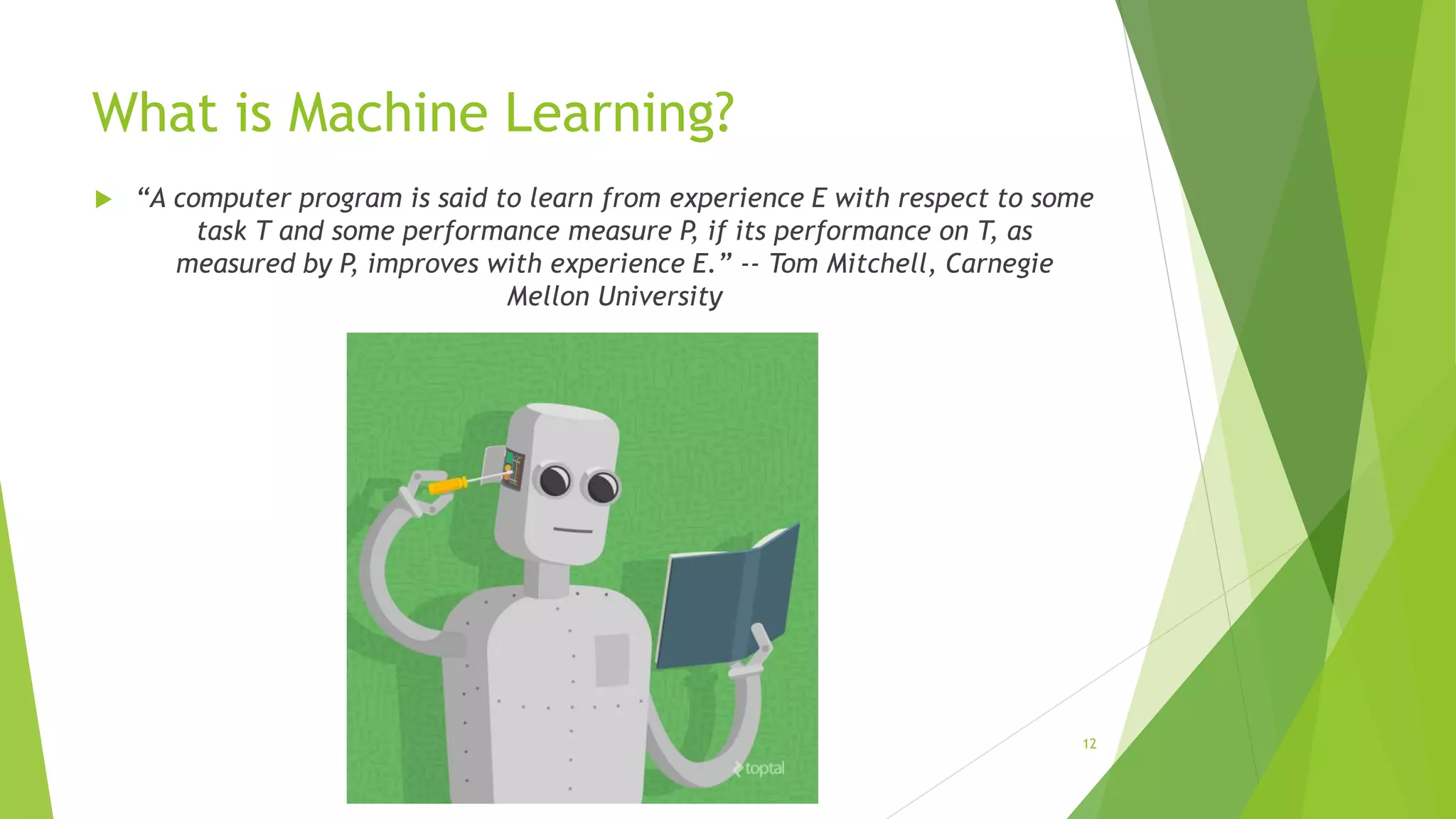 What is Machine Learning?
 “A computer program is said to learn from experience E with respect to some
task T and some performance measure P, if its performance on T, as
measured by P, improves with experience E.” -- Tom Mitchell, Carnegie
Mellon University
12
 