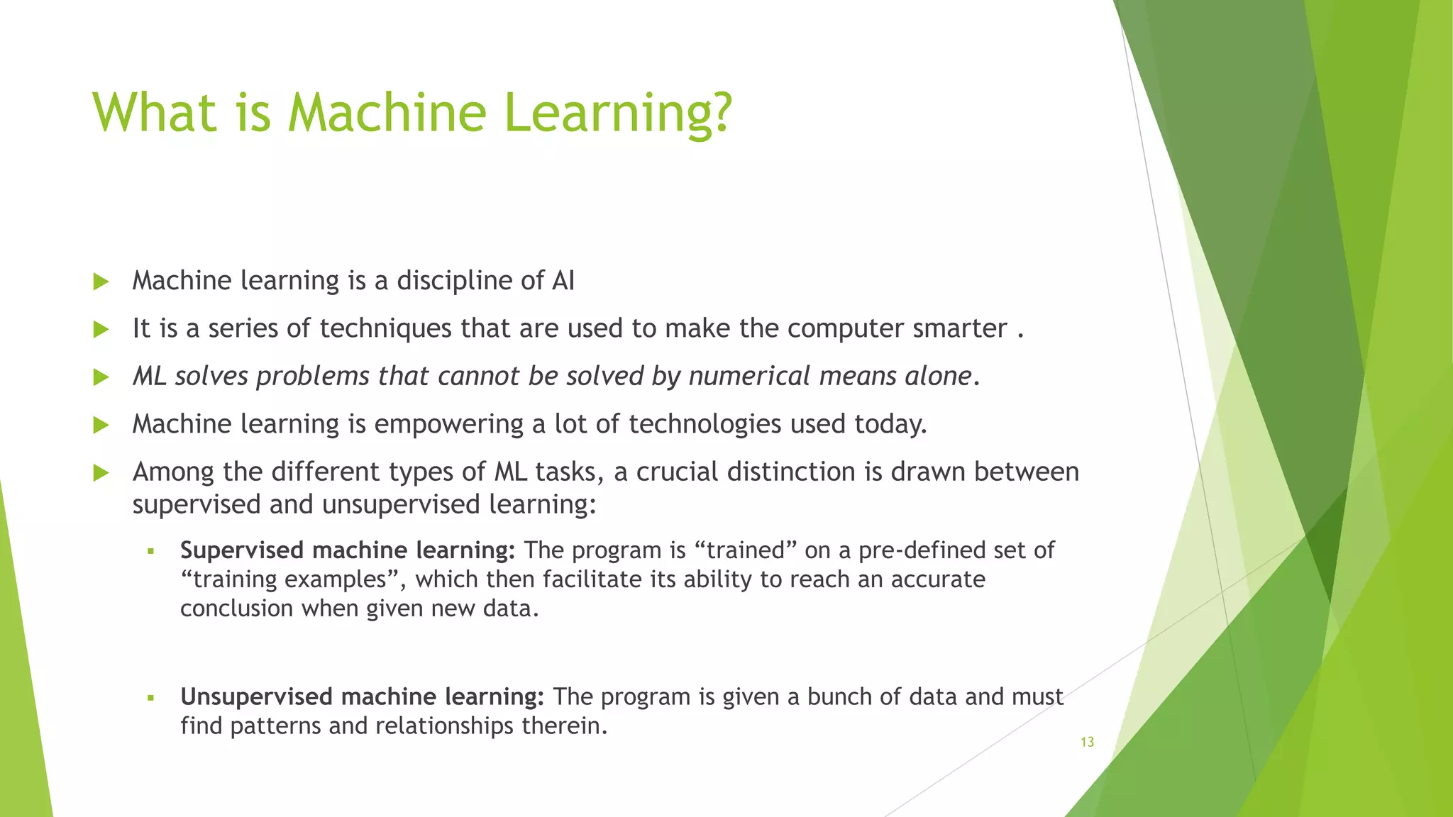 What is Machine Learning?
 Machine learning is a discipline of AI
 It is a series of techniques that are used to make the computer smarter .
 ML solves problems that cannot be solved by numerical means alone.
 Machine learning is empowering a lot of technologies used today.
 Among the different types of ML tasks, a crucial distinction is drawn between
supervised and unsupervised learning:
 Supervised machine learning: The program is “trained” on a pre-defined set of
“training examples”, which then facilitate its ability to reach an accurate
conclusion when given new data.
 Unsupervised machine learning: The program is given a bunch of data and must
find patterns and relationships therein.
13
 