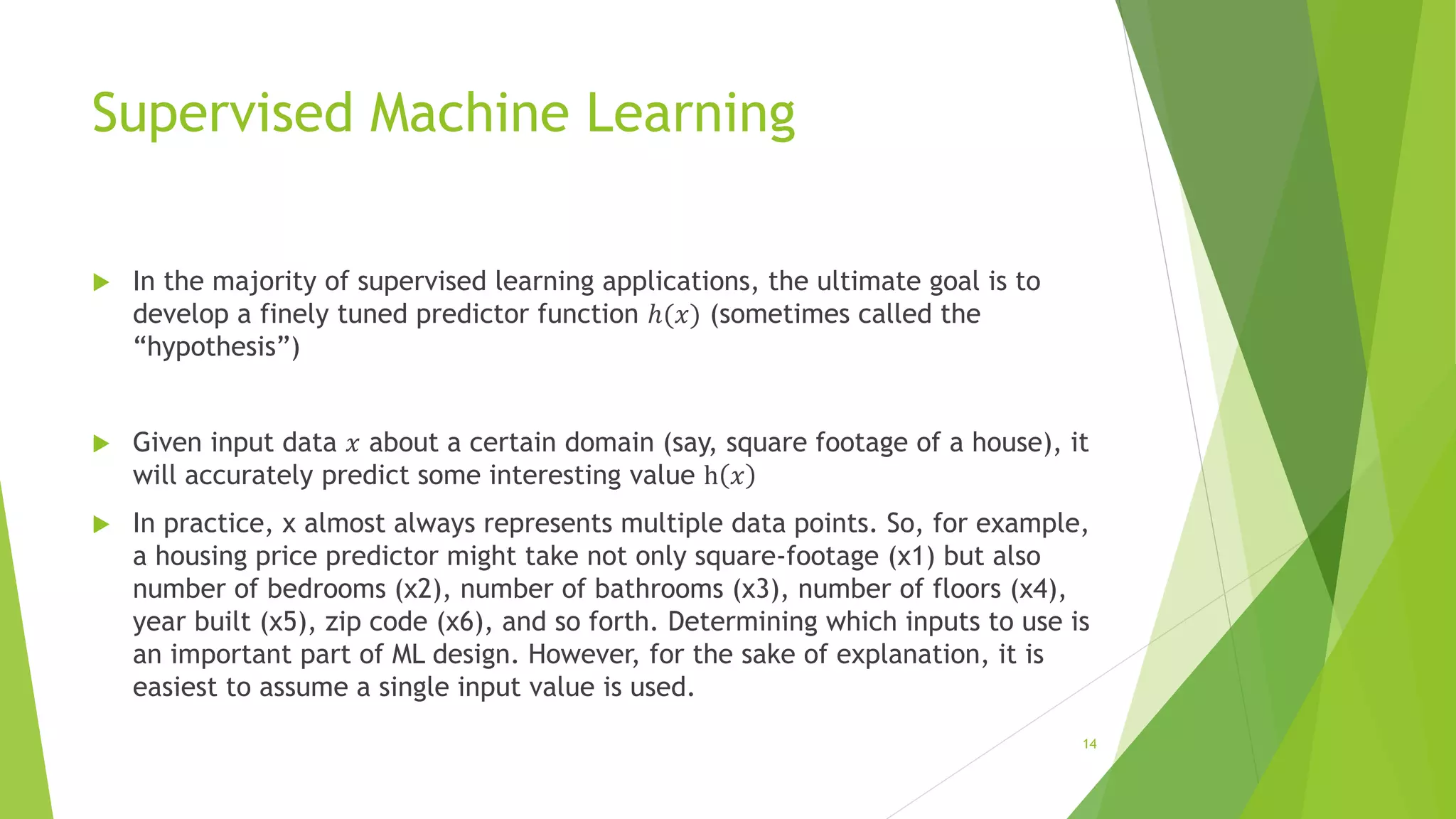 Supervised Machine Learning
 In the majority of supervised learning applications, the ultimate goal is to
develop a finely tuned predictor function ℎ(𝑥) (sometimes called the
“hypothesis”)
 Given input data 𝑥 about a certain domain (say, square footage of a house), it
will accurately predict some interesting value h 𝑥
 In practice, x almost always represents multiple data points. So, for example,
a housing price predictor might take not only square-footage (x1) but also
number of bedrooms (x2), number of bathrooms (x3), number of floors (x4),
year built (x5), zip code (x6), and so forth. Determining which inputs to use is
an important part of ML design. However, for the sake of explanation, it is
easiest to assume a single input value is used.
14
 