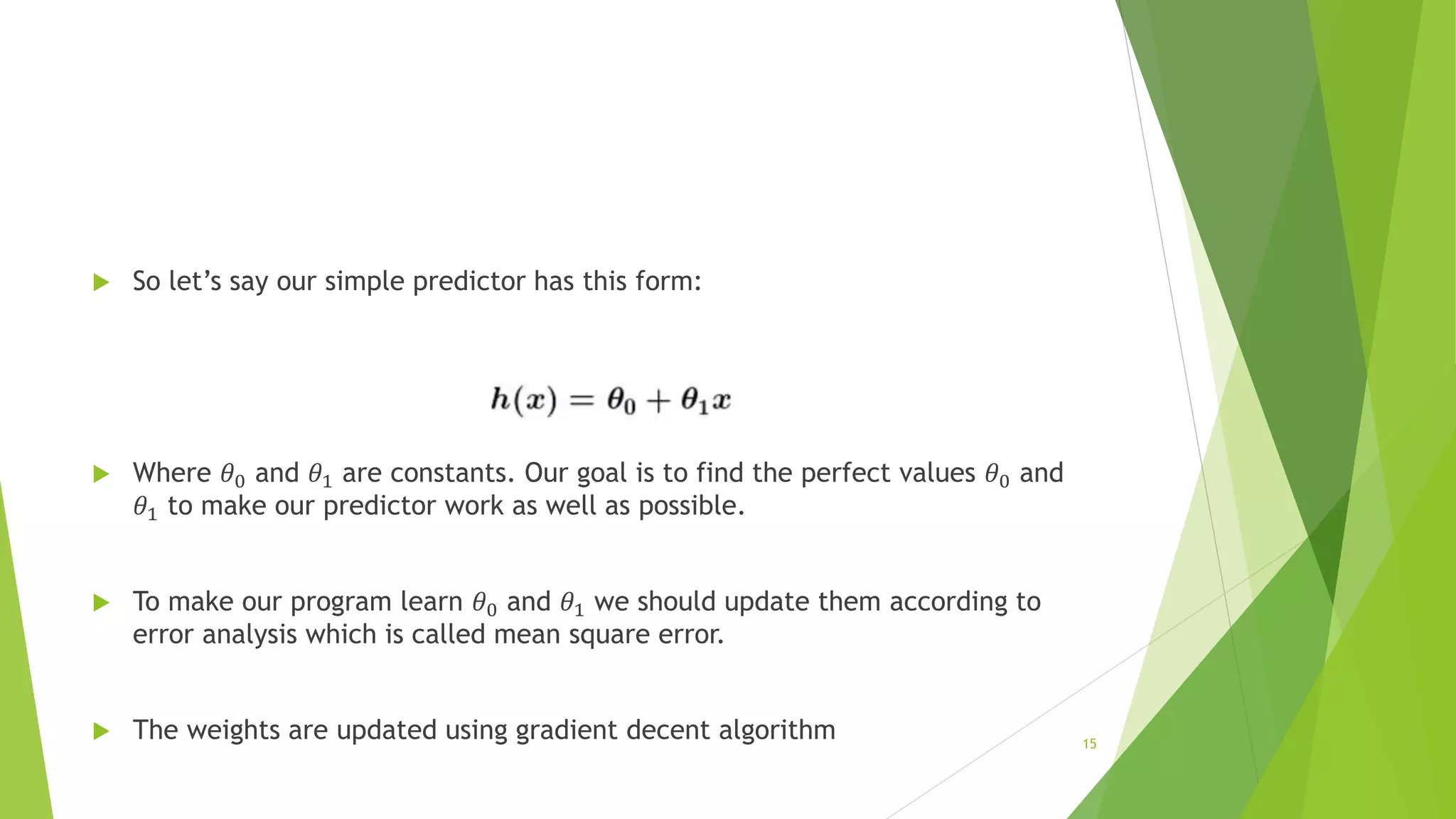  So let’s say our simple predictor has this form:
 Where 𝜃0 and 𝜃1 are constants. Our goal is to find the perfect values 𝜃0 and
𝜃1 to make our predictor work as well as possible.
 To make our program learn 𝜃0 and 𝜃1 we should update them according to
error analysis which is called mean square error.
 The weights are updated using gradient decent algorithm 15
 