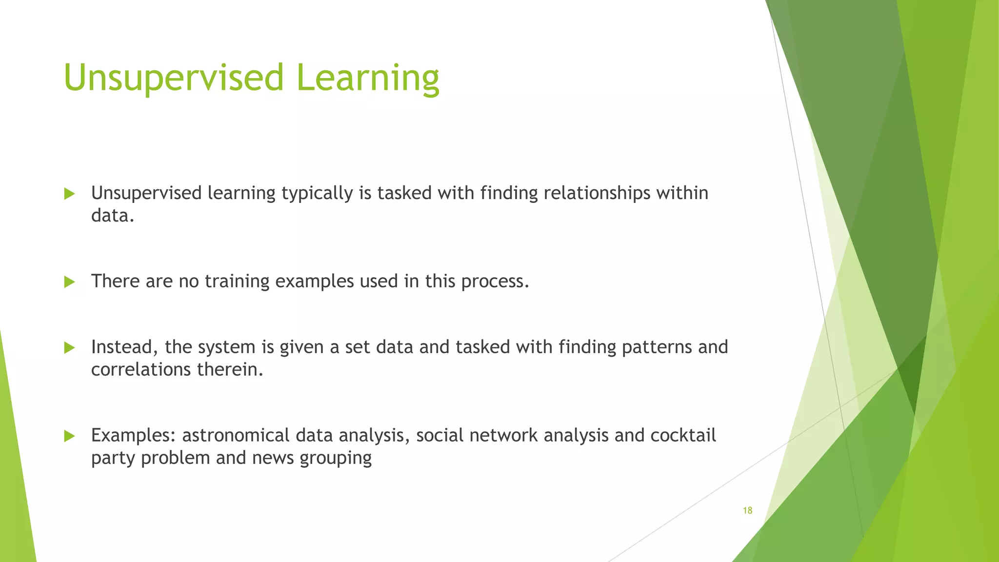 Unsupervised Learning
 Unsupervised learning typically is tasked with finding relationships within
data.
 There are no training examples used in this process.
 Instead, the system is given a set data and tasked with finding patterns and
correlations therein.
 Examples: astronomical data analysis, social network analysis and cocktail
party problem and news grouping
18
 