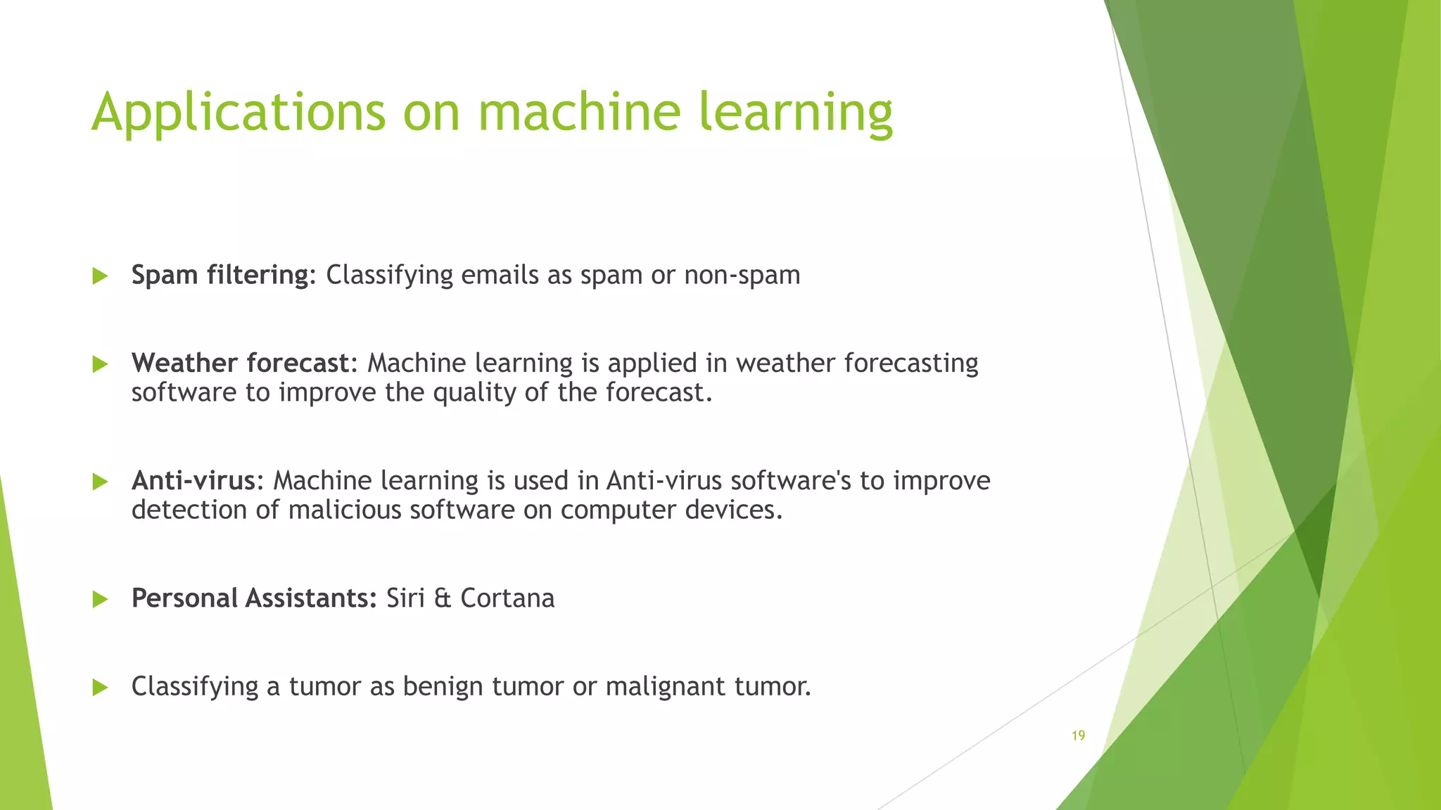 Applications on machine learning
 Spam filtering: Classifying emails as spam or non-spam
 Weather forecast: Machine learning is applied in weather forecasting
software to improve the quality of the forecast.
 Anti-virus: Machine learning is used in Anti-virus software's to improve
detection of malicious software on computer devices.
 Personal Assistants: Siri & Cortana
 Classifying a tumor as benign tumor or malignant tumor.
19
 