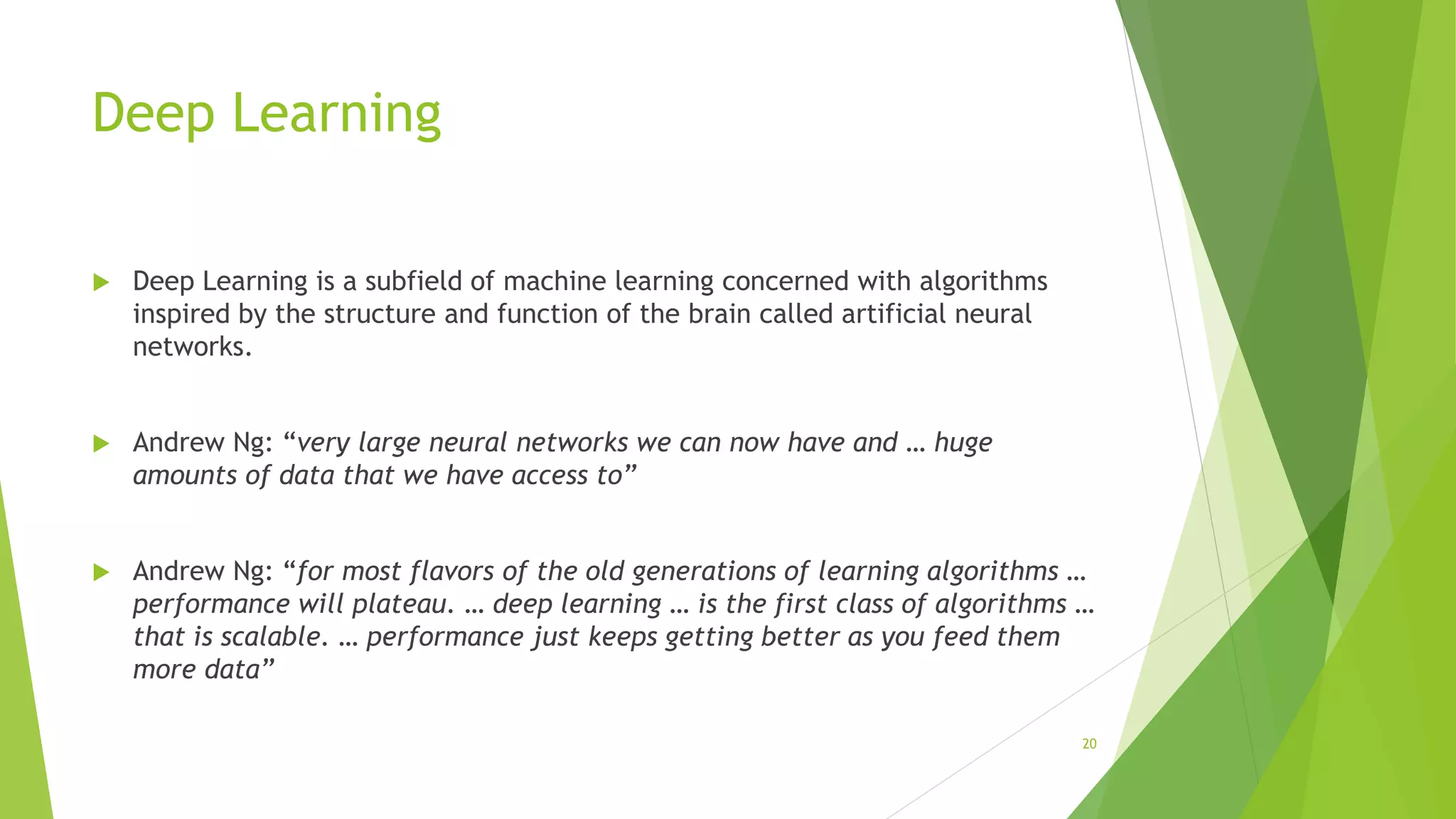 Deep Learning
 Deep Learning is a subfield of machine learning concerned with algorithms
inspired by the structure and function of the brain called artificial neural
networks.
 Andrew Ng: “very large neural networks we can now have and … huge
amounts of data that we have access to”
 Andrew Ng: “for most flavors of the old generations of learning algorithms …
performance will plateau. … deep learning … is the first class of algorithms …
that is scalable. … performance just keeps getting better as you feed them
more data”
20
 