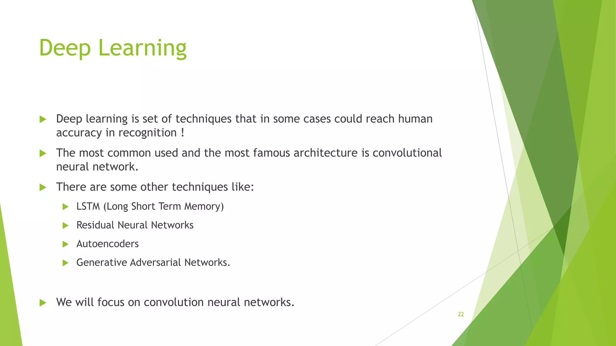 Deep Learning
 Deep learning is set of techniques that in some cases could reach human
accuracy in recognition !
 The most common used and the most famous architecture is convolutional
neural network.
 There are some other techniques like:
 LSTM (Long Short Term Memory)
 Residual Neural Networks
 Autoencoders
 Generative Adversarial Networks.
 We will focus on convolution neural networks.
22
 