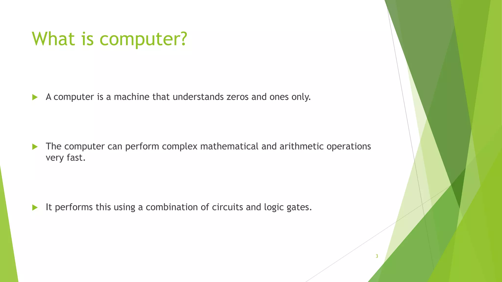 What is computer?
 A computer is a machine that understands zeros and ones only.
 The computer can perform complex mathematical and arithmetic operations
very fast.
 It performs this using a combination of circuits and logic gates.
3
 