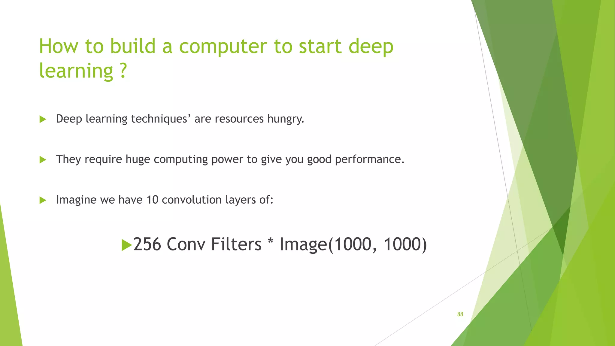 How to build a computer to start deep
learning ?
 Deep learning techniques’ are resources hungry.
 They require huge computing power to give you good performance.
 Imagine we have 10 convolution layers of:
256 Conv Filters * Image(1000, 1000)
88
 