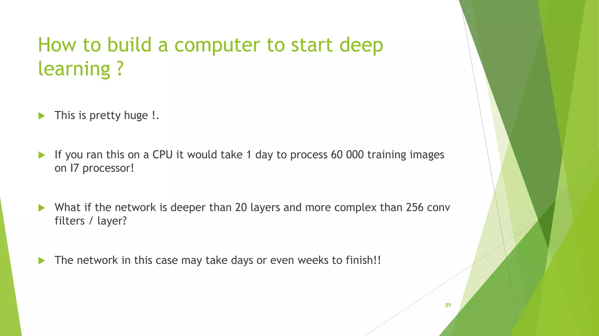 How to build a computer to start deep
learning ?
 This is pretty huge !.
 If you ran this on a CPU it would take 1 day to process 60 000 training images
on I7 processor!
 What if the network is deeper than 20 layers and more complex than 256 conv
filters / layer?
 The network in this case may take days or even weeks to finish!!
89
 