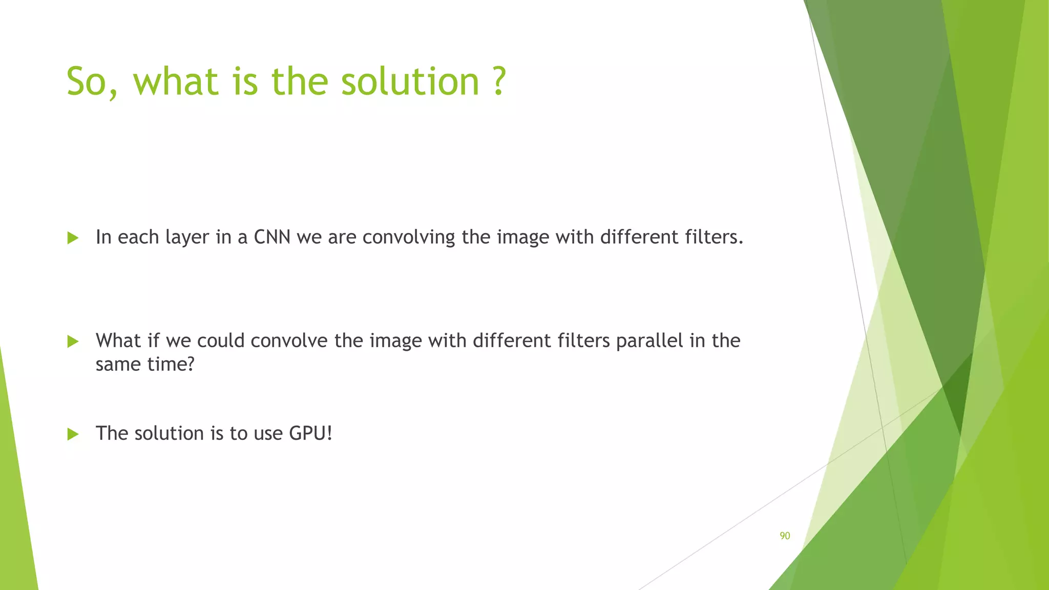 So, what is the solution ?
 In each layer in a CNN we are convolving the image with different filters.
 What if we could convolve the image with different filters parallel in the
same time?
 The solution is to use GPU!
90
 
