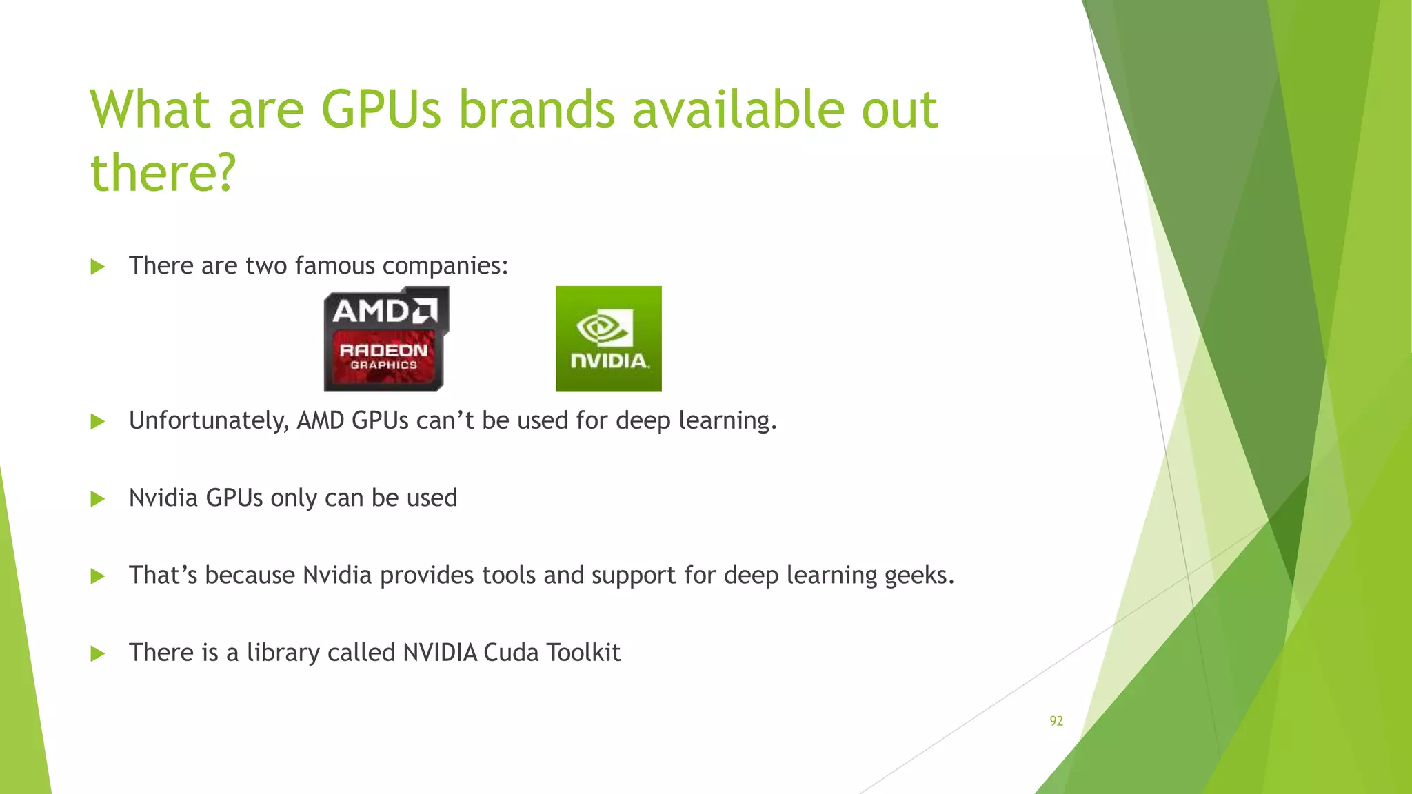 What are GPUs brands available out
there?
 There are two famous companies:
 Unfortunately, AMD GPUs can’t be used for deep learning.
 Nvidia GPUs only can be used
 That’s because Nvidia provides tools and support for deep learning geeks.
 There is a library called NVIDIA Cuda Toolkit
92
 