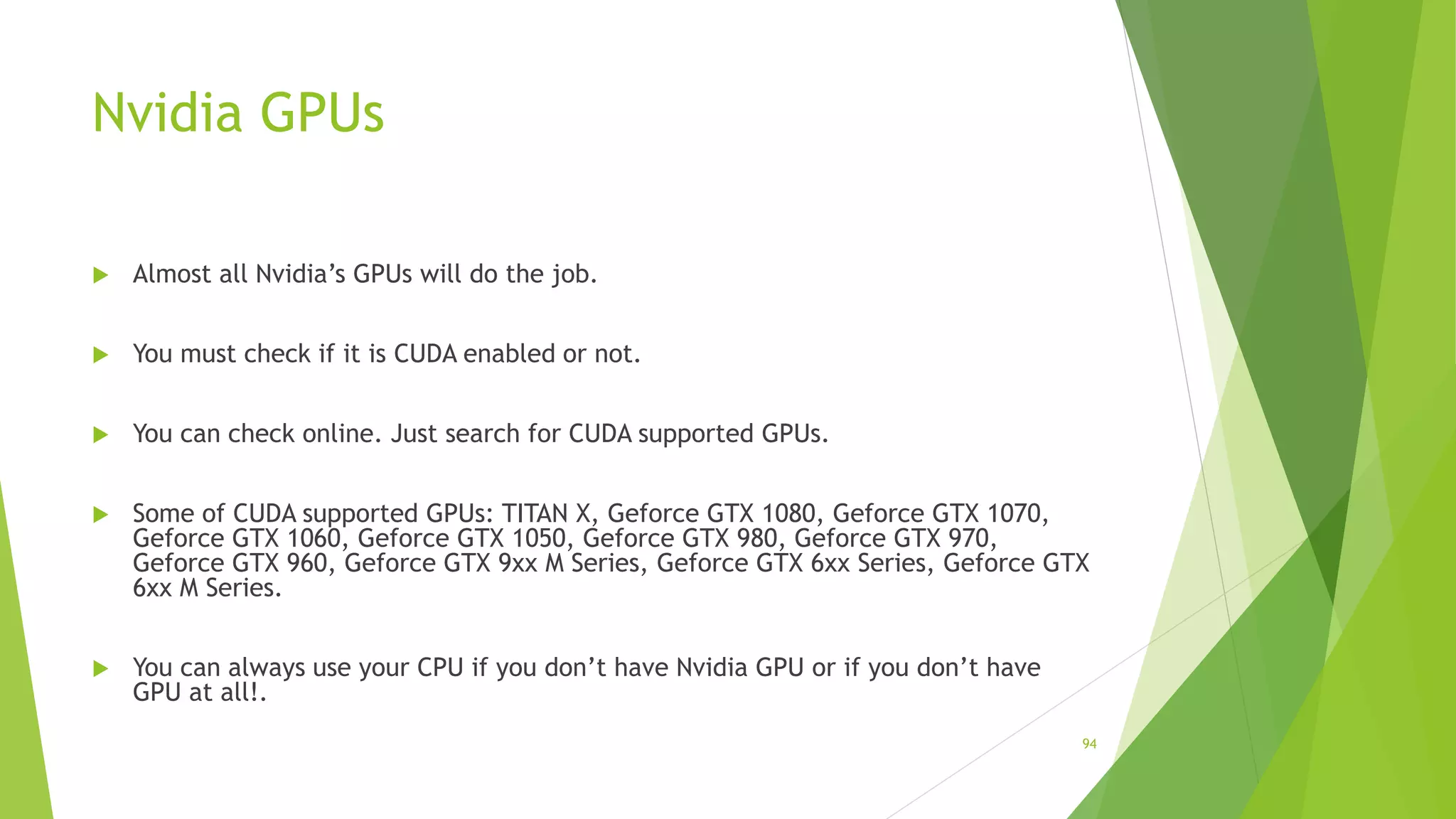 Nvidia GPUs
 Almost all Nvidia’s GPUs will do the job.
 You must check if it is CUDA enabled or not.
 You can check online. Just search for CUDA supported GPUs.
 Some of CUDA supported GPUs: TITAN X, Geforce GTX 1080, Geforce GTX 1070,
Geforce GTX 1060, Geforce GTX 1050, Geforce GTX 980, Geforce GTX 970,
Geforce GTX 960, Geforce GTX 9xx M Series, Geforce GTX 6xx Series, Geforce GTX
6xx M Series.
 You can always use your CPU if you don’t have Nvidia GPU or if you don’t have
GPU at all!.
94
 