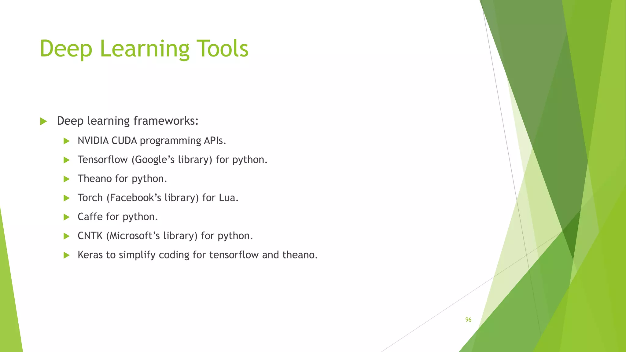Deep Learning Tools
 Deep learning frameworks:
 NVIDIA CUDA programming APIs.
 Tensorflow (Google’s library) for python.
 Theano for python.
 Torch (Facebook’s library) for Lua.
 Caffe for python.
 CNTK (Microsoft’s library) for python.
 Keras to simplify coding for tensorflow and theano.
96
 