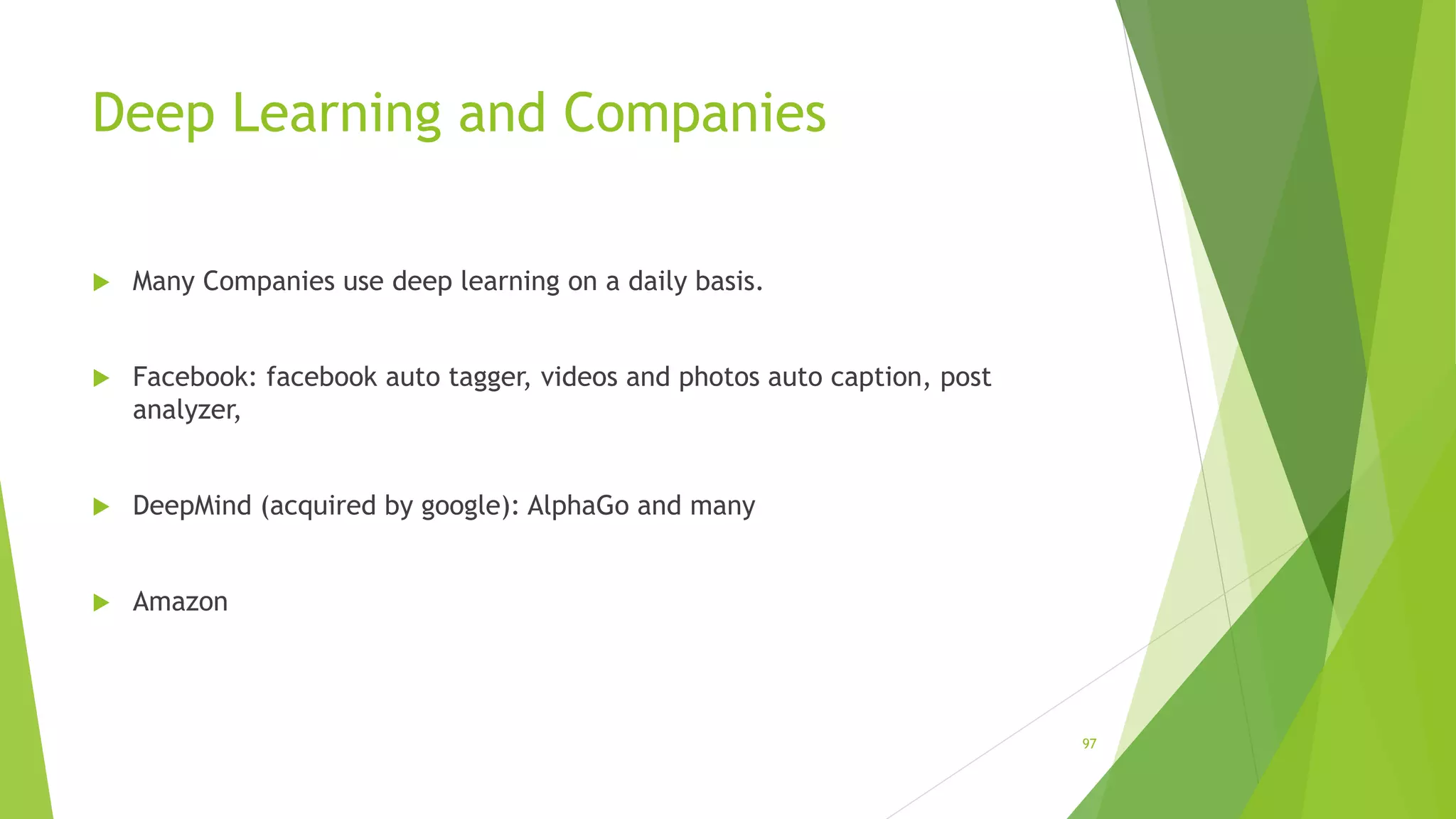 Deep Learning and Companies
 Many Companies use deep learning on a daily basis.
 Facebook: facebook auto tagger, videos and photos auto caption, post
analyzer,
 DeepMind (acquired by google): AlphaGo and many
 Amazon
97
 