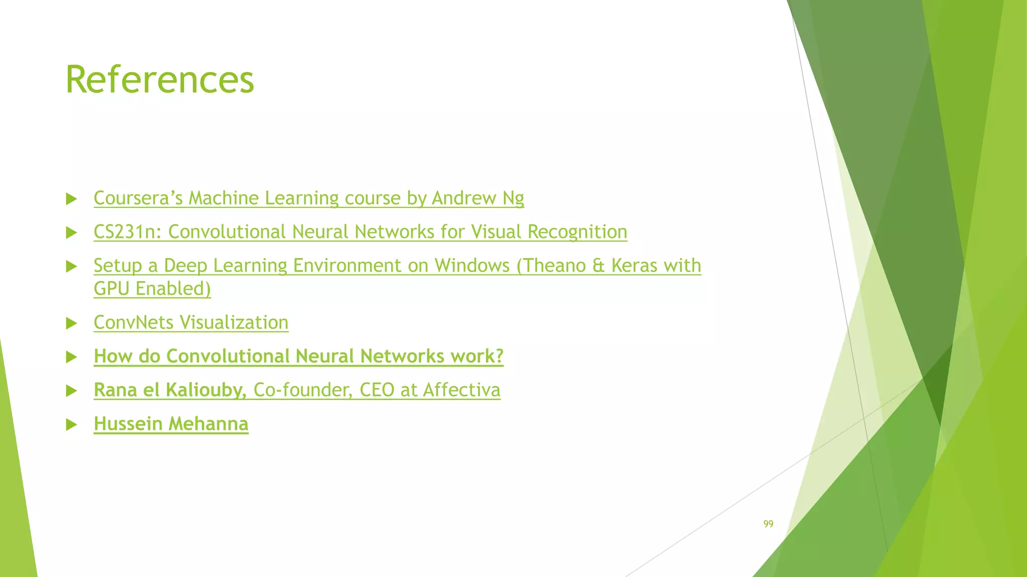 References
 Coursera’s Machine Learning course by Andrew Ng
 CS231n: Convolutional Neural Networks for Visual Recognition
 Setup a Deep Learning Environment on Windows (Theano & Keras with
GPU Enabled)
 ConvNets Visualization
 How do Convolutional Neural Networks work?
 Rana el Kaliouby, Co-founder, CEO at Affectiva
 Hussein Mehanna
99
 