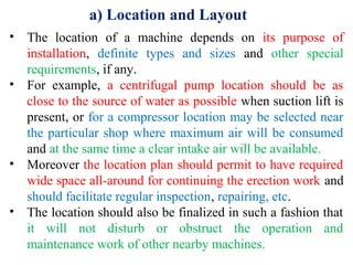 a) Location and Layout
• The location of a machine depends on its purpose of
installation, definite types and sizes and other special
requirements, if any.
• For example, a centrifugal pump location should be as
close to the source of water as possible when suction lift is
present, or for a compressor location may be selected near
the particular shop where maximum air will be consumed
and at the same time a clear intake air will be available.
• Moreover the location plan should permit to have required
wide space all-around for continuing the erection work and
should facilitate regular inspection, repairing, etc.
• The location should also be finalized in such a fashion that
it will not disturb or obstruct the operation and
maintenance work of other nearby machines.
 
