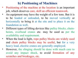 b) Positioning of Machines
• Positioning of the machine at the location is an important
job, which deserves care, skill an efficient teamwork.
• An equipment may have the weight of a few tons. But it is
to be loaded or unloaded, to be moved vertically or
horizontally to bring it at the site and to place it on the
foundation as well.
• Different types of lifting devices like pulley blocks, chain-
hoists, overhead cranes etc. may be used as per the
availability and requirement.
• When the load is light, rope pulley blocks are widely used
and chain pulley blocks may be useful, but for a very
heavy load, electric cranes are generally employed.
• However, the slinging should be done with much care to
avoid any impact shock, to avoid formation of any
scratches and breakages, etc.
 