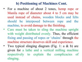 b) Positioning of Machines Cont.
• For a machine of about 2 tones, hemp rope or
Manila rope of diameter about 4 to 5 cm may be
used instead of chains, wooden blocks and felts
should be interposed between rope and the
machine, to avoid damage to the finishing.
• Care must be taken to sling the machine upright
with weight distributed evenly. Thus, the efficient
fixing and passing of ropes or ‘chains’ through the
machine structure deserves skill and experience.
• Two typical slinging diagram (Fig. 1: a & b) are
given for a lathe and a vertical milling machine
respectively to explain the complicacies of
slinging.
 