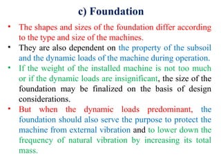 c) Foundation
• The shapes and sizes of the foundation differ according
to the type and size of the machines.
• They are also dependent on the property of the subsoil
and the dynamic loads of the machine during operation.
• If the weight of the installed machine is not too much
or if the dynamic loads are insignificant, the size of the
foundation may be finalized on the basis of design
considerations.
• But when the dynamic loads predominant, the
foundation should also serve the purpose to protect the
machine from external vibration and to lower down the
frequency of natural vibration by increasing its total
mass.
 