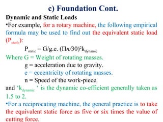 c) Foundation Cont.
Dynamic and Static Loads
•For example, for a rotary machine, the following empirical
formula may be used to find out the equivalent static load
(Pstatic):
Pstatic = G/g.e. (Πn/30)2
kdynamic
Where G = Weight of rotating masses.
g = acceleration due to gravity.
e = eccentricity of rotating masses.
n = Speed of the work-piece.
and ‘kdynamic ‘ is the dynamic co-efficient generally taken as
1.5 to 2.
•For a reciprocating machine, the general practice is to take
the equivalent static force as five or six times the value of
cutting force.
 