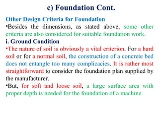 c) Foundation Cont.
Other Design Criteria for Foundation
•Besides the dimensions, as stated above, some other
criteria are also considered for suitable foundation work.
i. Ground Condition
•The nature of soil is obviously a vital criterion. For a hard
soil or for a normal soil, the construction of a concrete bed
does not entangle too many complicacies. It is rather most
straightforward to consider the foundation plan supplied by
the manufacturer.
•But, for soft and loose soil, a large surface area with
proper depth is needed for the foundation of a machine.
 