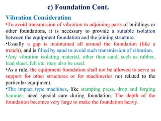 Vibration Consideration
•To avoid transmission of vibration to adjoining parts of buildings or
other foundations, it is necessary to provide a suitable isolation
between the equipment foundation and the joining structure.
•Usually a gap is maintained all around the foundation (like a
trench), and is filled by sand to avoid such transmission of vibration.
•Any vibration isolating material, other than sand, such as rubber,
lead sheet, felt etc. may also be used.
•As a rule, the equipment foundation shall not be allowed to serve as
support for other structures or for machineries not related to the
particular equipment.
•The impact type machines, like stamping press, drop and forging
hammer, need special care during foundation. The depth of the
foundation becomes very large to make the foundation heavy.
c) Foundation Cont.
 