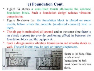 c) Foundation Cont.
• Figure 3a shows a sand-filled trench all-around the concrete
foundation block. Such a foundation design reduces vibration
transmission.
• Figure 3b shows that the foundation block is placed on some
inserts, below which the concrete (reinforced concrete) base is
there.
• The air gap is maintained all-around and at the same time there is
an elastic support (to provide cushioning effect) in between the
foundation block and the equipment.
• Such a design avoids vibration transmission and absorbs shock as
well. The soft inserts may be cork or timber sleepers etc.
Figure 3: (a) Sand-filled
trench around
foundation; (b) Soft
insert below foundation
block.
 