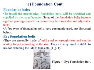 c) Foundation Cont.
Foundation bolts
•To install the machineries, foundation bolts will be specified and
supplied by the manufacturers. Some of the foundation bolts become
rigid on pouring concrete and some may be removable and adjustable
bolts.
•A few type of foundation bolts, very commonly used, are discussed
below.
Eye foundation bolts
•They are generally made of mild steel or wrought-iron and can be
readily forged according to the size. They are very much suitable to
use for fastening the lids to tanks etc. (Fig. 4).
Figure 4: Eye Foundation Bolt.
 