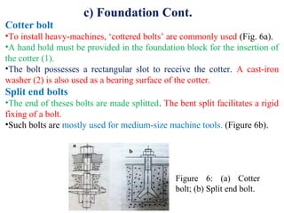 c) Foundation Cont.
Cotter bolt
•To install heavy-machines, ‘cottered bolts’ are commonly used (Fig. 6a).
•A hand hold must be provided in the foundation block for the insertion of
the cotter (1).
•The bolt possesses a rectangular slot to receive the cotter. A cast-iron
washer (2) is also used as a bearing surface of the cotter.
Split end bolts
•The end of theses bolts are made splitted. The bent split facilitates a rigid
fixing of a bolt.
•Such bolts are mostly used for medium-size machine tools. (Figure 6b).
Figure 6: (a) Cotter
bolt; (b) Split end bolt.
 