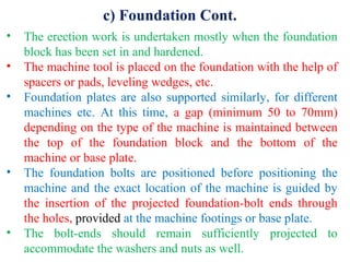 c) Foundation Cont.
• The erection work is undertaken mostly when the foundation
block has been set in and hardened.
• The machine tool is placed on the foundation with the help of
spacers or pads, leveling wedges, etc.
• Foundation plates are also supported similarly, for different
machines etc. At this time, a gap (minimum 50 to 70mm)
depending on the type of the machine is maintained between
the top of the foundation block and the bottom of the
machine or base plate.
• The foundation bolts are positioned before positioning the
machine and the exact location of the machine is guided by
the insertion of the projected foundation-bolt ends through
the holes, provided at the machine footings or base plate.
• The bolt-ends should remain sufficiently projected to
accommodate the washers and nuts as well.
 