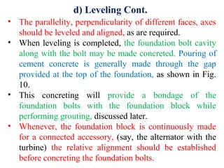 d) Leveling Cont.
• The parallelity, perpendicularity of different faces, axes
should be leveled and aligned, as are required.
• When leveling is completed, the foundation bolt cavity
along with the bolt may be made concreted. Pouring of
cement concrete is generally made through the gap
provided at the top of the foundation, as shown in Fig.
10.
• This concreting will provide a bondage of the
foundation bolts with the foundation block while
performing grouting, discussed later.
• Whenever, the foundation block is continuously made
for a connected accessory, (say, the alternator with the
turbine) the relative alignment should be established
before concreting the foundation bolts.
 