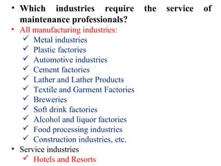 • Which industries require the service of
maintenance professionals?
• All manufacturing industries:
 Metal industries
 Plastic factories
 Automotive industries
 Cement factories
 Lather and Lather Products
 Textile and Garment Factories
 Breweries
 Soft drink factories
 Alcohol and liquor factories
 Food processing industries
 Construction industries, etc.
• Service industries
 Hotels and Resorts
 