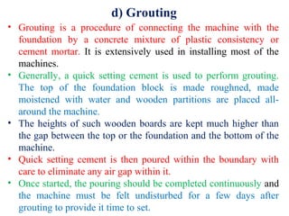 d) Grouting
• Grouting is a procedure of connecting the machine with the
foundation by a concrete mixture of plastic consistency or
cement mortar. It is extensively used in installing most of the
machines.
• Generally, a quick setting cement is used to perform grouting.
The top of the foundation block is made roughned, made
moistened with water and wooden partitions are placed all-
around the machine.
• The heights of such wooden boards are kept much higher than
the gap between the top or the foundation and the bottom of the
machine.
• Quick setting cement is then poured within the boundary with
care to eliminate any air gap within it.
• Once started, the pouring should be completed continuously and
the machine must be felt undisturbed for a few days after
grouting to provide it time to set.
 
