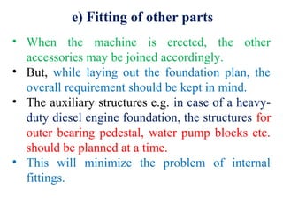 e) Fitting of other parts
• When the machine is erected, the other
accessories may be joined accordingly.
• But, while laying out the foundation plan, the
overall requirement should be kept in mind.
• The auxiliary structures e.g. in case of a heavy-
duty diesel engine foundation, the structures for
outer bearing pedestal, water pump blocks etc.
should be planned at a time.
• This will minimize the problem of internal
fittings.
 