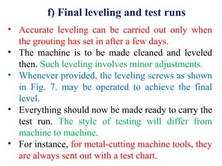 f) Final leveling and test runs
• Accurate leveling can be carried out only when
the grouting has set in after a few days.
• The machine is to be made cleaned and leveled
then. Such leveling involves minor adjustments.
• Whenever provided, the leveling screws as shown
in Fig. 7. may be operated to achieve the final
level.
• Everything should now be made ready to carry the
test run. The style of testing will differ from
machine to machine.
• For instance, for metal-cutting machine tools, they
are always sent out with a test chart.
 