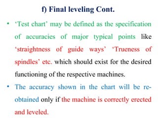 f) Final leveling Cont.
• ‘Test chart’ may be defined as the specification
of accuracies of major typical points like
‘straightness of guide ways’ ‘Trueness of
spindles’ etc. which should exist for the desired
functioning of the respective machines.
• The accuracy shown in the chart will be re-
obtained only if the machine is correctly erected
and leveled.
 