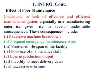 Inadequate or lack of effective and efficient
maintenance system especially in a manufacturing
enterprise gives rise to several undesirable
consequences. These consequences include:
(i) Excessive machine breakdown
(ii) Frequent emergency maintenance work
(iii) Shortened life-span of the facility
(iv) Poor use of maintenance staff
(v) Loss in production output
(vi) Inability to meet delivery dates
(vii) Excessive overtime
1. INTRO. Cont.
Effect of Poor Maintenance
 