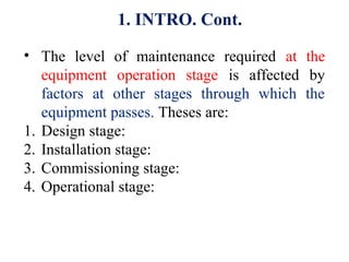 • The level of maintenance required at the
equipment operation stage is affected by
factors at other stages through which the
equipment passes. Theses are:
1. Design stage:
2. Installation stage:
3. Commissioning stage:
4. Operational stage:
1. INTRO. Cont.
 