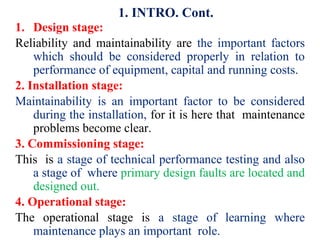 1. Design stage:
Reliability and maintainability are the important factors
which should be considered properly in relation to
performance of equipment, capital and running costs.
2. Installation stage:
Maintainability is an important factor to be considered
during the installation, for it is here that maintenance
problems become clear.
3. Commissioning stage:
This is a stage of technical performance testing and also
a stage of where primary design faults are located and
designed out.
4. Operational stage:
The operational stage is a stage of learning where
maintenance plays an important role.
1. INTRO. Cont.
 