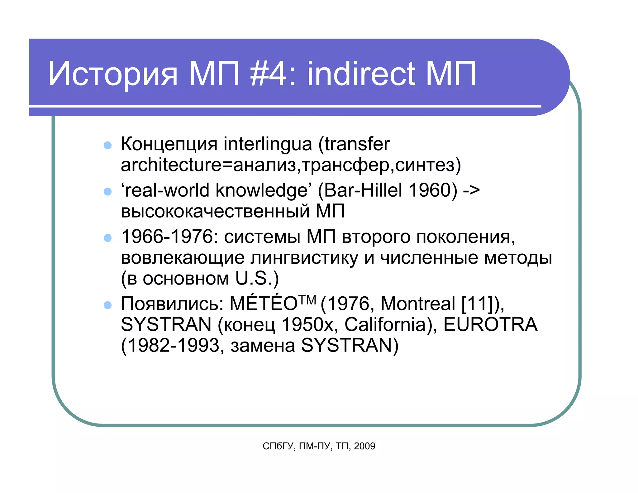 История МП #4: indirect МП
    Концепция interlingua (transfer
    architecture=анализ,трансфер,синтез)
    ‘real-world knowledge’ (Bar-Hillel 1960) ->
    высококачественный МП
    1966-1976: системы МП второго поколения,
    вовлекающие лингвистику и численные методы
    (в основном U.S.)
    Появились: MÉTÉOTM (1976, Montreal [11]),
    SYSTRAN (конец 1950х, California), EUROTRA
    (1982-1993, замена SYSTRAN)




                  СПбГУ, ПМ-ПУ, ТП, 2009
 