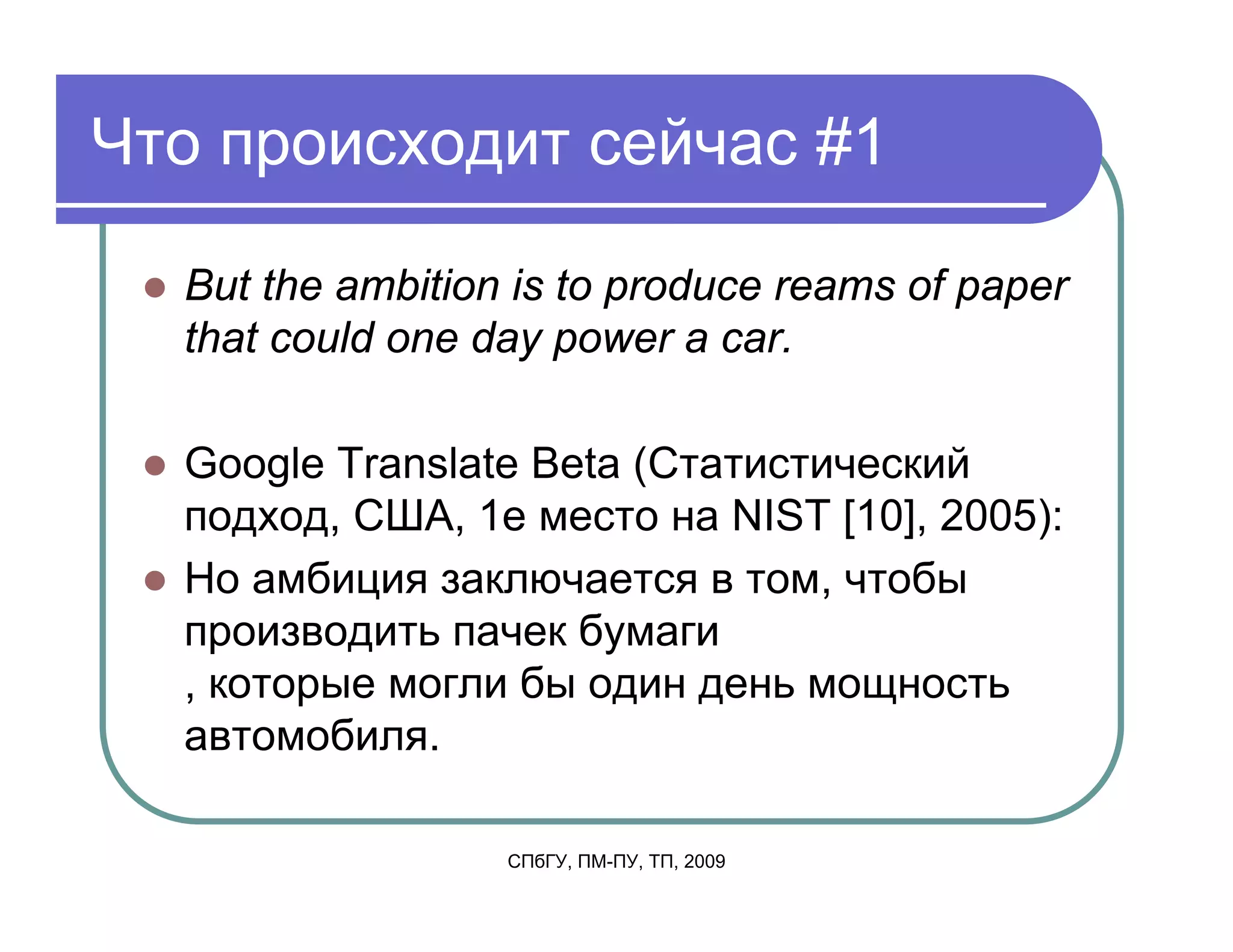 Что происходит сейчас #1

  But the ambition is to produce reams of paper
  that could one day power a car.

  Google Translate Beta (Статистический
  подход, США, 1е место на NIST [10], 2005):
  Но амбиция заключается в том, чтобы
  производить пачек бумаги
  , которые могли бы один день мощность
  автомобиля.

                  СПбГУ, ПМ-ПУ, ТП, 2009
 