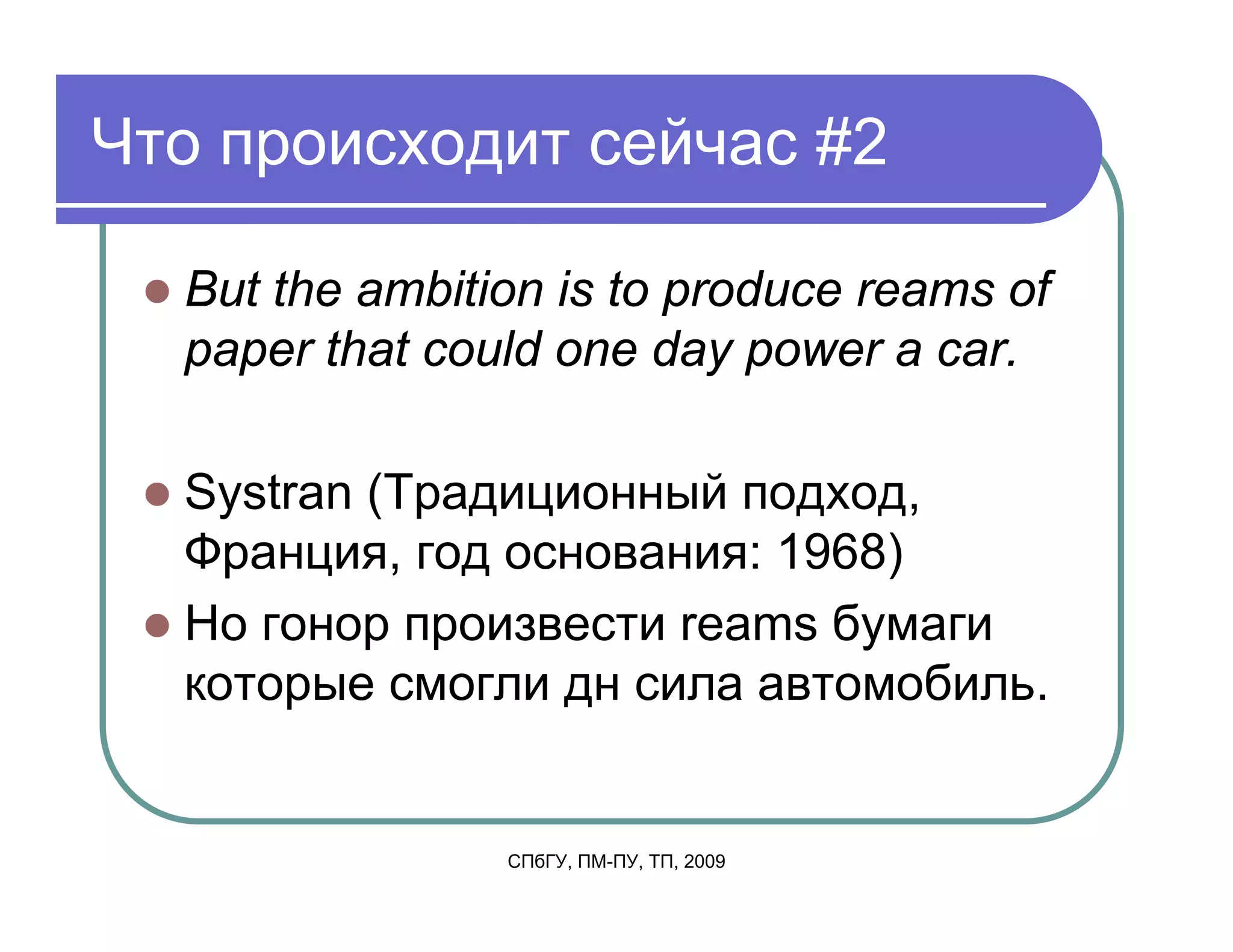Что происходит сейчас #2

  But the ambition is to produce reams of
  paper that could one day power a car.

  Systran (Традиционный подход,
  Франция, год основания: 1968)
  Но гонор произвести reams бумаги
  которые смогли дн сила автомобиль.


                СПбГУ, ПМ-ПУ, ТП, 2009
 