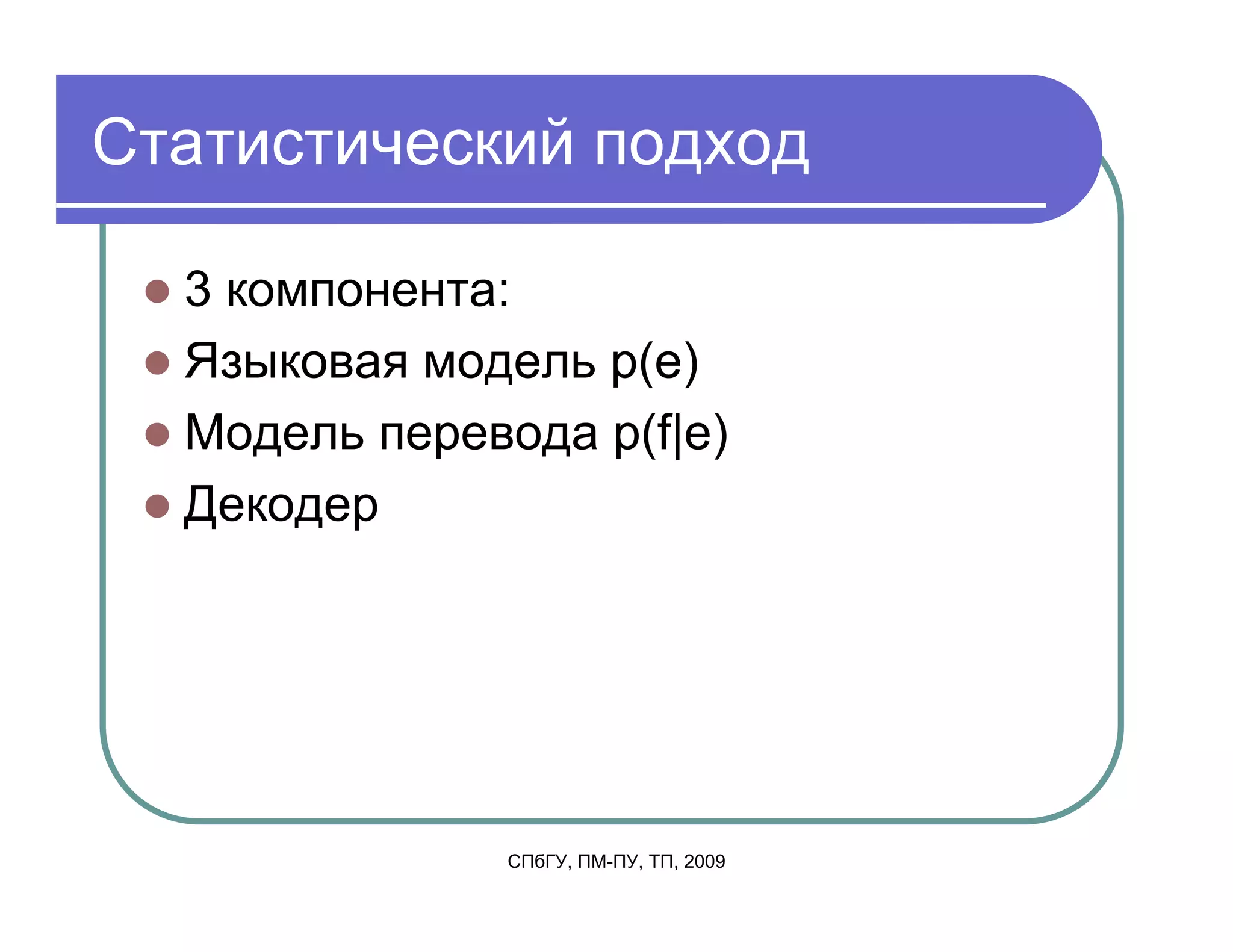 Статистический подход

  3 компонента:
  Языковая модель p(e)
  Модель перевода p(f|e)
  Декодер




               СПбГУ, ПМ-ПУ, ТП, 2009
 