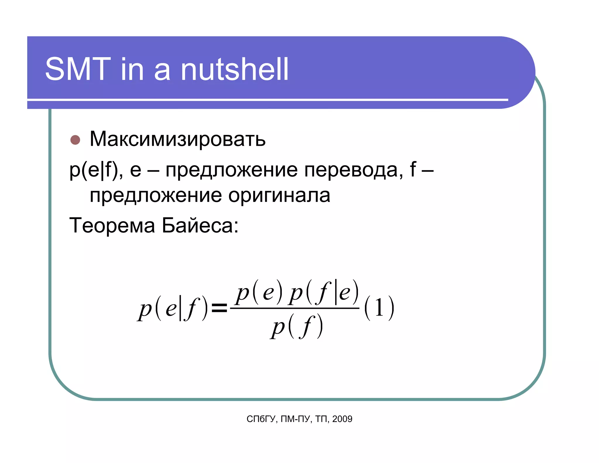SMT in a nutshell

   Максимизировать
 p(e|f), e – предложение перевода, f –
   предложение оригинала
 Теорема Байеса:


                  p e p f e
        p e f               1
                     p f


                   СПбГУ, ПМ-ПУ, ТП, 2009
 