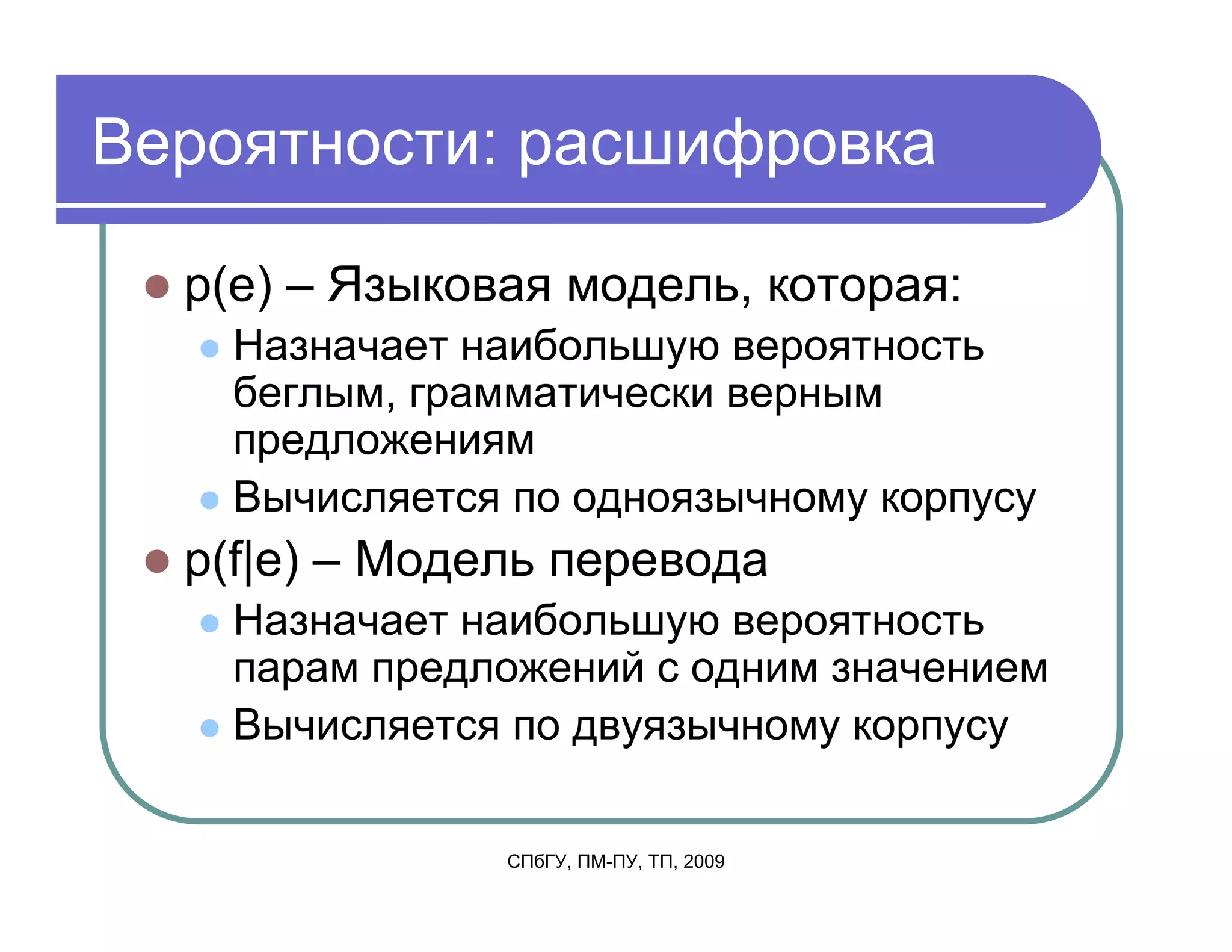Вероятности: расшифровка

  p(e) – Языковая модель, которая:
    Назначает наибольшую вероятность
    беглым, грамматически верным
    предложениям
    Вычисляется по одноязычному корпусу
  p(f|e) – Модель перевода
    Назначает наибольшую вероятность
    парам предложений с одним значением
    Вычисляется по двуязычному корпусу

               СПбГУ, ПМ-ПУ, ТП, 2009
 