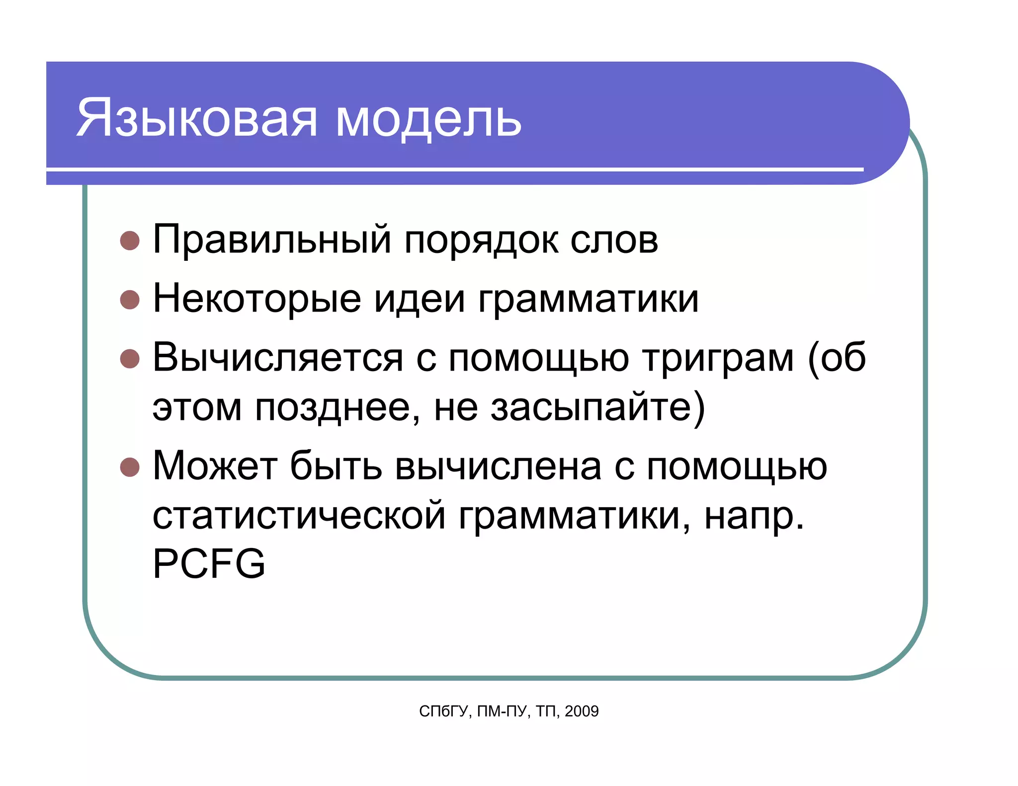 Языковая модель

  Правильный порядок слов
  Некоторые идеи грамматики
  Вычисляется с помощью триграм (об
  этом позднее, не засыпайте)
  Может быть вычислена с помощью
  статистической грамматики, напр.
  PCFG


              СПбГУ, ПМ-ПУ, ТП, 2009
 