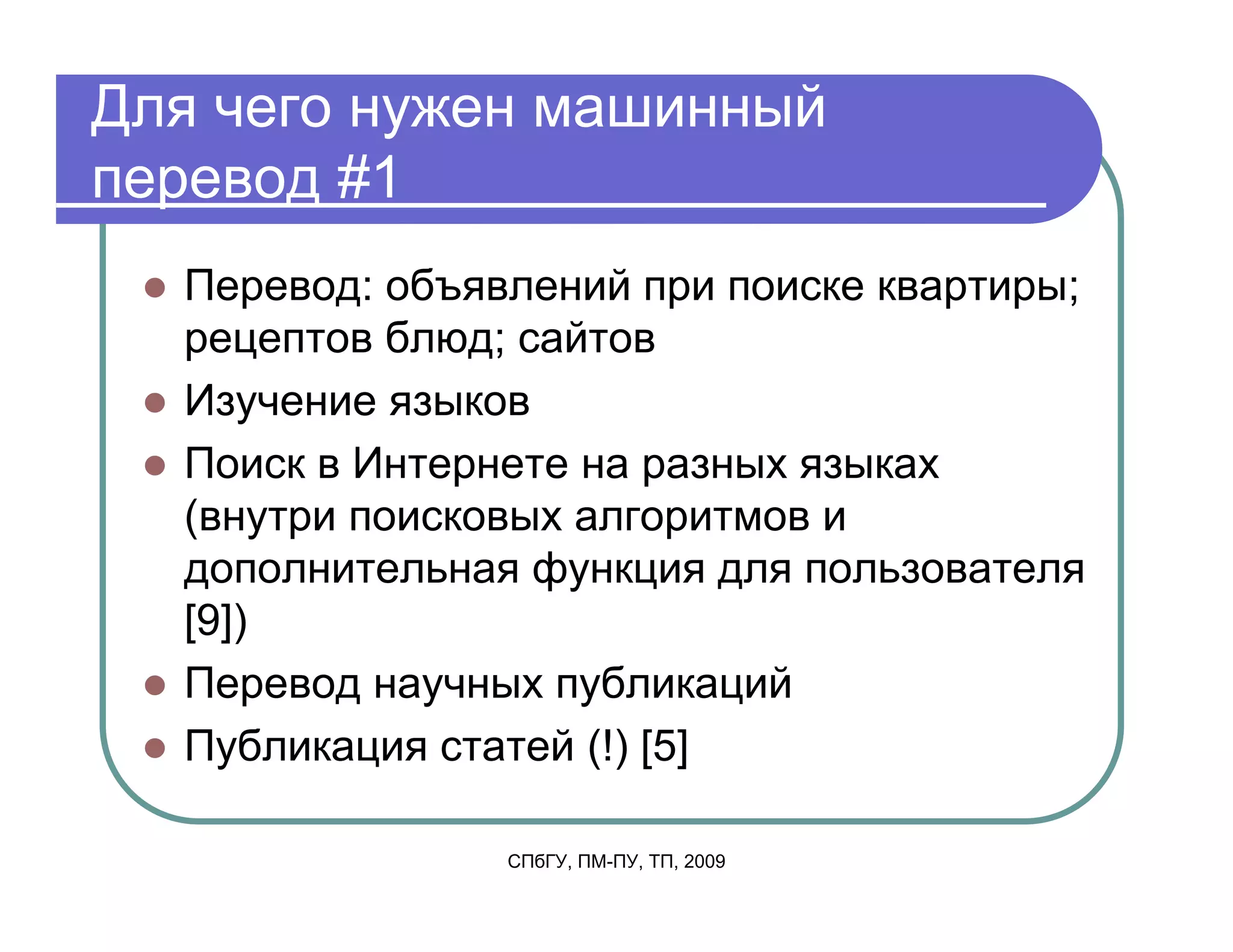 Для чего нужен машинный
перевод #1
  Перевод: объявлений при поиске квартиры;
  рецептов блюд; сайтов
  Изучение языков
  Поиск в Интернете на разных языках
  (внутри поисковых алгоритмов и
  дополнительная функция для пользователя
  [9])
  Перевод научных публикаций
  Публикация статей (!) [5]

                СПбГУ, ПМ-ПУ, ТП, 2009
 