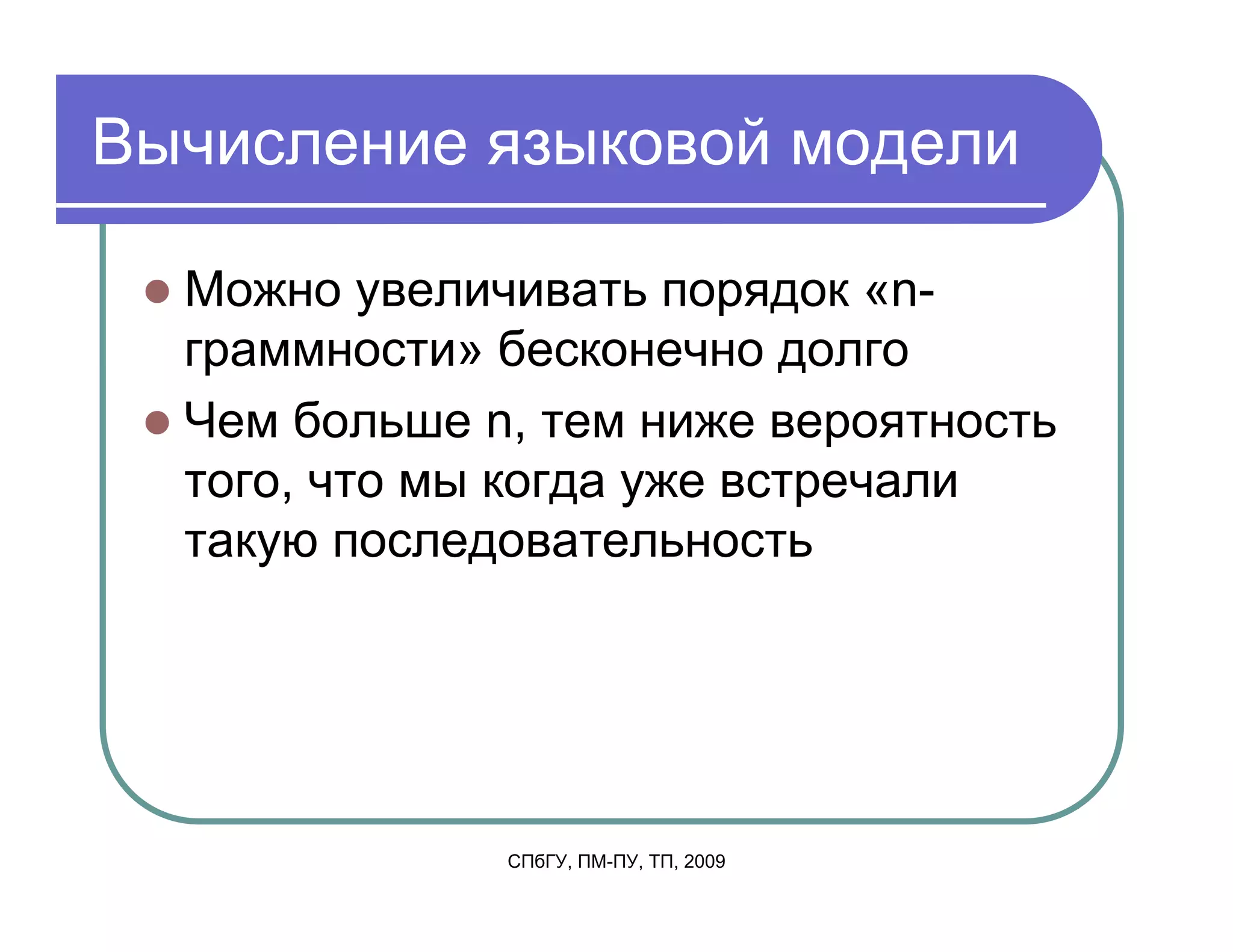 Вычисление языковой модели

  Можно увеличивать порядок «n-
  граммности» бесконечно долго
  Чем больше n, тем ниже вероятность
  того, что мы когда уже встречали
  такую последовательность




              СПбГУ, ПМ-ПУ, ТП, 2009
 