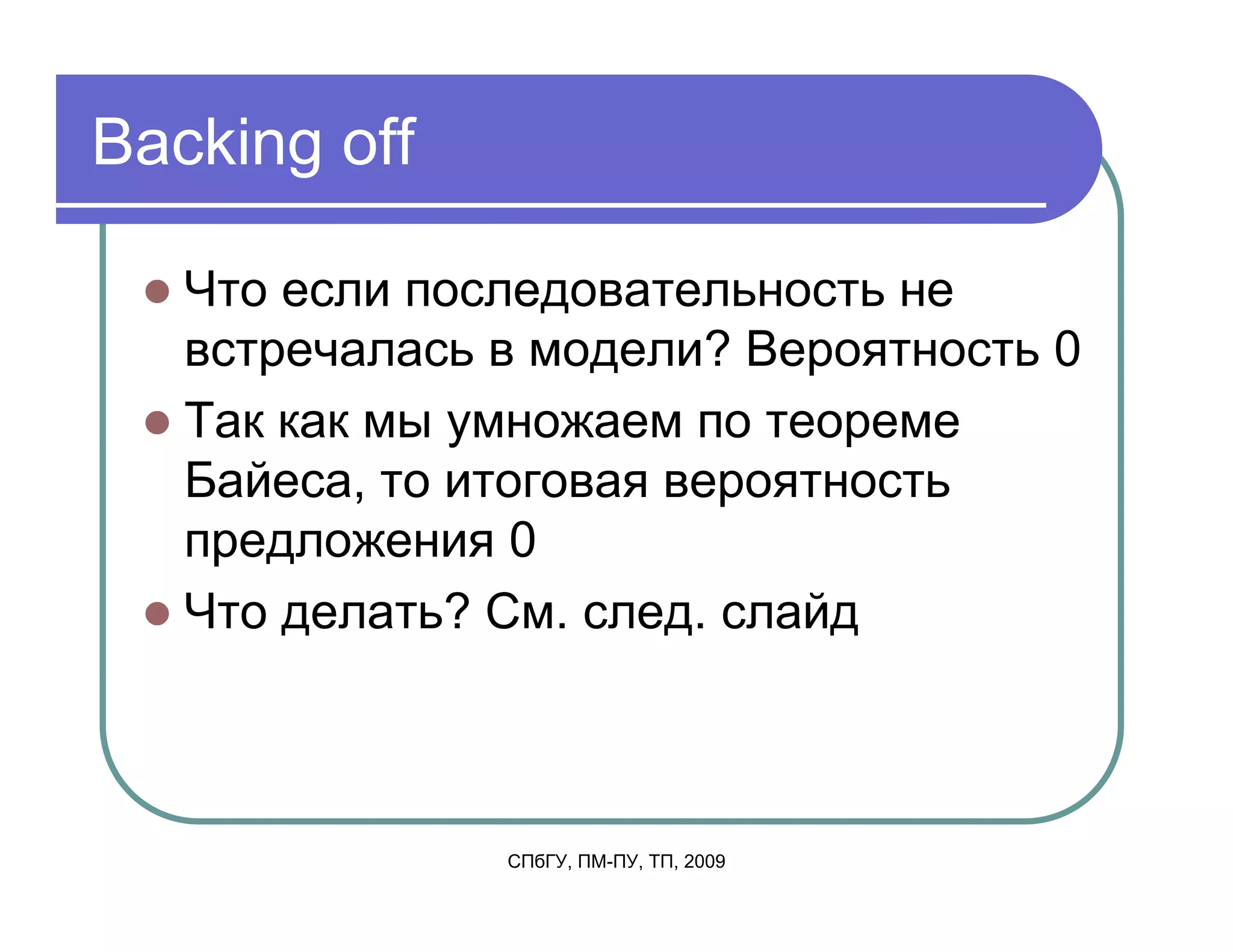 Backing off

   Что если последовательность не
   встречалась в модели? Вероятность 0
   Так как мы умножаем по теореме
   Байеса, то итоговая вероятность
   предложения 0
   Что делать? См. след. слайд



               СПбГУ, ПМ-ПУ, ТП, 2009
 