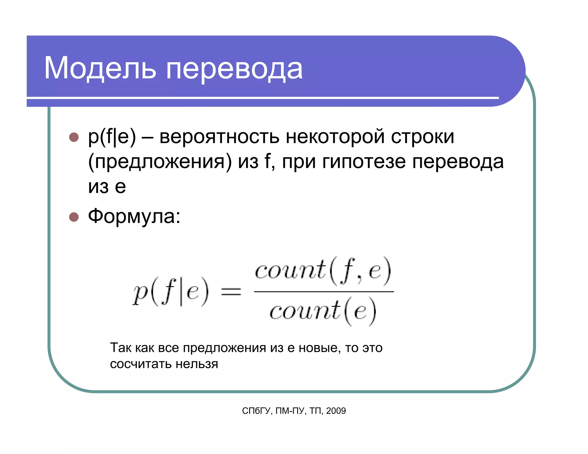 Модель перевода

  p(f|e) – вероятность некоторой строки
  (предложения) из f, при гипотезе перевода
  из e
  Формула:




    Так как все предложения из e новые, то это
    сосчитать нельзя


                        СПбГУ, ПМ-ПУ, ТП, 2009
 