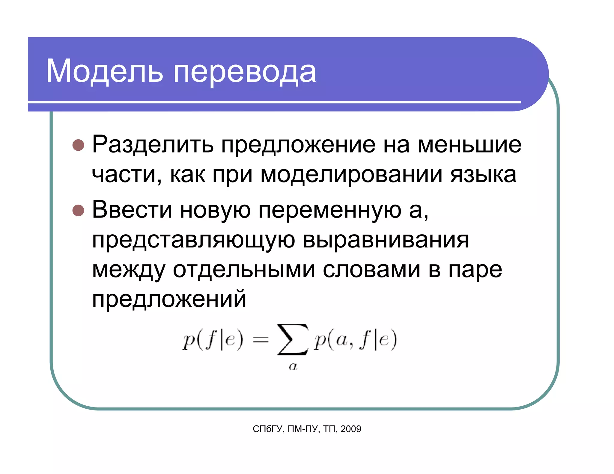 Модель перевода

  Разделить предложение на меньшие
  части, как при моделировании языка
  Ввести новую переменную a,
  представляющую выравнивания
  между отдельными словами в паре
  предложений




              СПбГУ, ПМ-ПУ, ТП, 2009
 
